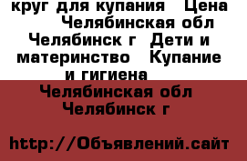 круг для купания › Цена ­ 100 - Челябинская обл., Челябинск г. Дети и материнство » Купание и гигиена   . Челябинская обл.,Челябинск г.